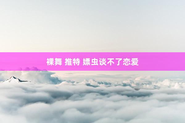 裸舞 推特 嫖虫谈不了恋爱