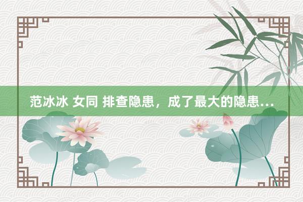 范冰冰 女同 排查隐患，成了最大的隐患…