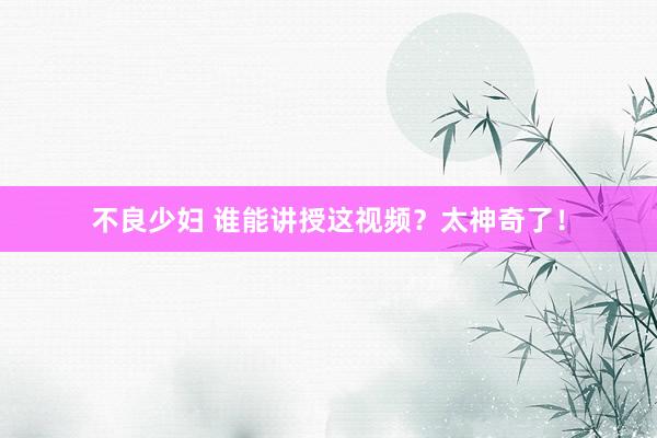 不良少妇 谁能讲授这视频？太神奇了！