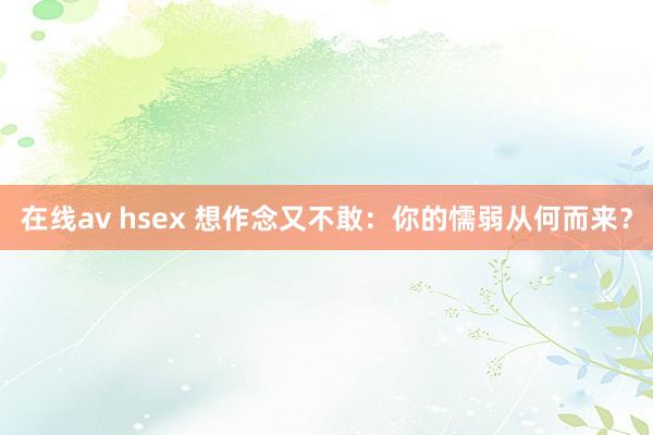 在线av hsex 想作念又不敢：你的懦弱从何而来？