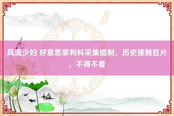 风流少妇 好意思黎利科采集摄制，历史接触巨片，不得不看