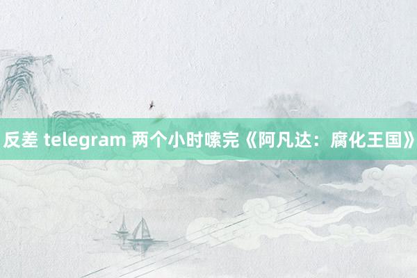 反差 telegram 两个小时嗦完《阿凡达：腐化王国》
