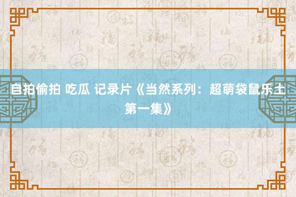自拍偷拍 吃瓜 记录片《当然系列：超萌袋鼠乐土第一集》