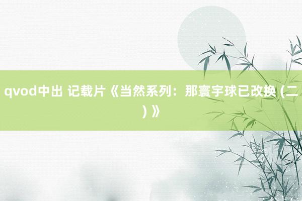 qvod中出 记载片《当然系列：那寰宇球已改换 (二) 》