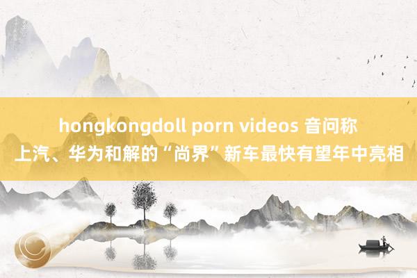 hongkongdoll porn videos 音问称上汽、华为和解的“尚界”新车最快有望年中亮相