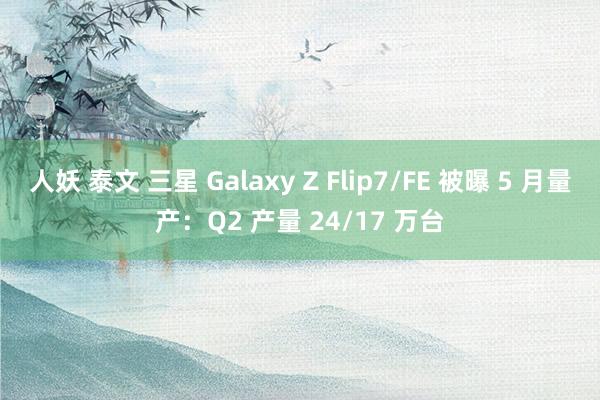 人妖 泰文 三星 Galaxy Z Flip7/FE 被曝 5 月量产：Q2 产量 24/17 万台