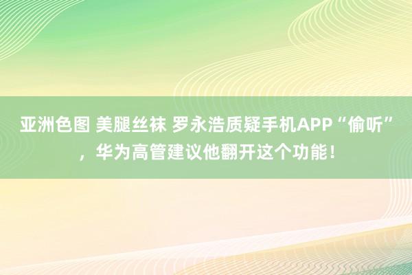 亚洲色图 美腿丝袜 罗永浩质疑手机APP“偷听”，华为高管建议他翻开这个功能！