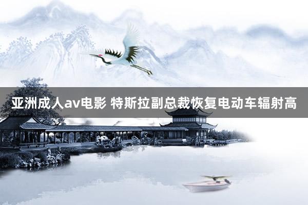 亚洲成人av电影 特斯拉副总裁恢复电动车辐射高
