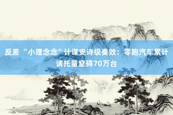 反差 “小理念念”计谋史诗级奏效：零跑汽车累计请托量窒碍70万台