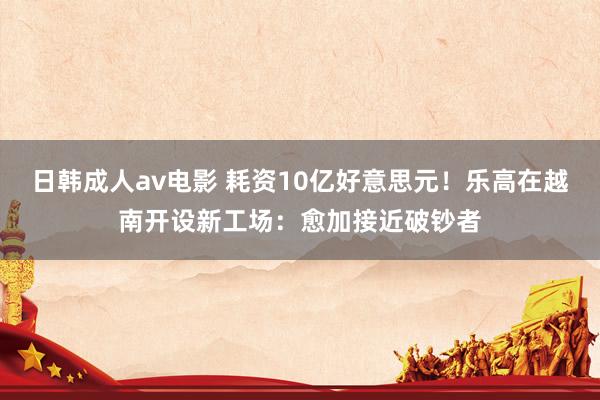 日韩成人av电影 耗资10亿好意思元！乐高在越南开设新工场：愈加接近破钞者