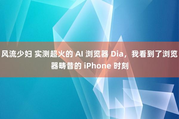 风流少妇 实测超火的 AI 浏览器 Dia，我看到了浏览器畴昔的 iPhone 时刻