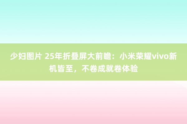 少妇图片 25年折叠屏大前瞻：小米荣耀vivo新机皆至，不卷成就卷体验